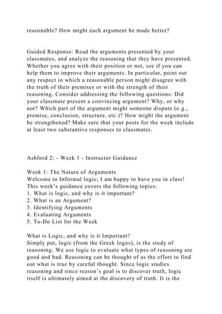 reasonable? How might each argument be made better?
Guided Response: Read the arguments presented by your
classmates, and analyze the reasoning that they have presented.
Whether you agree with their position or not, see if you can
help them to improve their arguments. In particular, point out
any respect in which a reasonable person might disagree with
the truth of their premises or with the strength of their
reasoning. Consider addressing the following questions: Did
your classmate present a convincing argument? Why, or why
not? Which part of the argument might someone dispute (e.g.,
premise, conclusion, structure, etc.)? How might the argument
be strengthened? Make sure that your posts for the week include
at least two substantive responses to classmates.
Ashford 2: - Week 1 - Instructor Guidance
Week 1: The Nature of Arguments
Welcome to Informal logic; I am happy to have you in class!
This week’s guidance covers the following topics:
1. What is logic, and why is it important?
2. What is an Argument?
3. Identifying Arguments
4. Evaluating Arguments
5. To-Do List for the Week
What is Logic, and why is it Important?
Simply put, logic (from the Greek logos), is the study of
reasoning. We use logic to evaluate what types of reasoning are
good and bad. Reasoning can be thought of as the effort to find
out what is true by careful thought. Since logic studies
reasoning and since reason’s goal is to discover truth, logic
itself is ultimately aimed at the discovery of truth. It is the
 