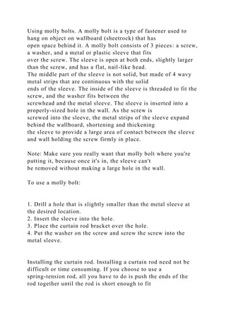 Using molly bolts. A molly bolt is a type of fastener used to
hang on object on wallboard (sheetrock) that has
open space behind it. A molly bolt consists of 3 pieces: a screw,
a washer, and a metal or plastic sleeve that fits
over the screw. The sleeve is open at both ends, slightly larger
than the screw, and has a flat, nail-like head.
The middle part of the sleeve is not solid, but made of 4 wavy
metal strips that are continuous with the solid
ends of the sleeve. The inside of the sleeve is threaded to fit the
screw, and the washer fits between the
screwhead and the metal sleeve. The sleeve is inserted into a
properly-sized hole in the wall. As the screw is
screwed into the sleeve, the metal strips of the sleeve expand
behind the wallboard, shortening and thickening
the sleeve to provide a large area of contact between the sleeve
and wall holding the screw firmly in place.
Note: Make sure you really want that molly bolt where you're
putting it, because once it's in, the sleeve can't
be removed without making a large hole in the wall.
To use a molly bolt:
1. Drill a hole that is slightly smaller than the metal sleeve at
the desired location.
2. Insert the sleeve into the hole.
3. Place the curtain rod bracket over the hole.
4. Put the washer on the screw and screw the screw into the
metal sleeve.
Installing the curtain rod. Installing a curtain rod need not be
difficult or time consuming. If you choose to use a
spring-tension rod, all you have to do is push the ends of the
rod together until the rod is short enough to fit
 