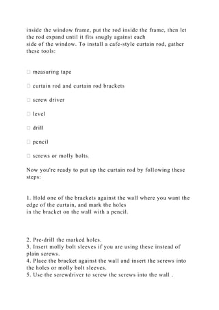 inside the window frame, put the rod inside the frame, then let
the rod expand until it fits snugly against each
side of the window. To install a cafe-style curtain rod, gather
these tools:
Now you're ready to put up the curtain rod by following these
steps:
1. Hold one of the brackets against the wall where you want the
edge of the curtain, and mark the holes
in the bracket on the wall with a pencil.
2. Pre-drill the marked holes.
3. Insert molly bolt sleeves if you are using these instead of
plain screws.
4. Place the bracket against the wall and insert the screws into
the holes or molly bolt sleeves.
5. Use the screwdriver to screw the screws into the wall .
 