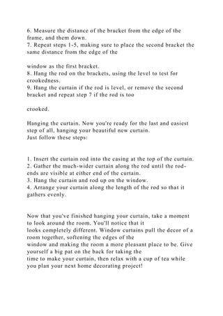 6. Measure the distance of the bracket from the edge of the
frame, and them down.
7. Repeat steps 1-5, making sure to place the second bracket the
same distance from the edge of the
window as the first bracket.
8. Hang the rod on the brackets, using the level to test for
crookedness.
9. Hang the curtain if the rod is level, or remove the second
bracket and repeat step 7 if the rod is too
crooked.
Hanging the curtain. Now you're ready for the last and easiest
step of all, hanging your beautiful new curtain.
Just follow these steps:
1. Insert the curtain rod into the casing at the top of the curtain.
2. Gather the much-wider curtain along the rod until the rod-
ends are visible at either end of the curtain.
3. Hang the curtain and rod up on the window.
4. Arrange your curtain along the length of the rod so that it
gathers evenly.
Now that you've finished hanging your curtain, take a moment
to look around the room. You'll notice that it
looks completely different. Window curtains pull the decor of a
room together, softening the edges of the
window and making the room a more pleasant place to be. Give
yourself a big pat on the back for taking the
time to make your curtain, then relax with a cup of tea while
you plan your next home decorating project!
 