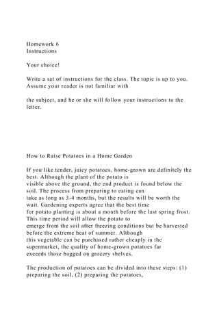 Homework 6
Instructions
Your choice!
Write a set of instructions for the class. The topic is up to you.
Assume your reader is not familiar with
the subject, and he or she will follow your instructions to the
letter.
How to Raise Potatoes in a Home Garden
If you like tender, juicy potatoes, home-grown are definitely the
best. Although the plant of the potato is
visible above the ground, the end product is found below the
soil. The process from preparing to eating can
take as long as 3-4 months, but the results will be worth the
wait. Gardening experts agree that the best time
for potato planting is about a month before the last spring frost.
This time period will allow the potato to
emerge from the soil after freezing conditions but be harvested
before the extreme heat of summer. Although
this vegetable can be purchased rather cheaply in the
supermarket, the quality of home-grown potatoes far
exceeds those bagged on grocery shelves.
The production of potatoes can be divided into these steps: (1)
preparing the soil, (2) preparing the potatoes,
 