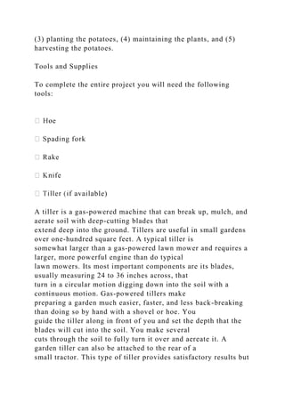 (3) planting the potatoes, (4) maintaining the plants, and (5)
harvesting the potatoes.
Tools and Supplies
To complete the entire project you will need the following
tools:
ble)
A tiller is a gas-powered machine that can break up, mulch, and
aerate soil with deep-cutting blades that
extend deep into the ground. Tillers are useful in small gardens
over one-hundred square feet. A typical tiller is
somewhat larger than a gas-powered lawn mower and requires a
larger, more powerful engine than do typical
lawn mowers. Its most important components are its blades,
usually measuring 24 to 36 inches across, that
turn in a circular motion digging down into the soil with a
continuous motion. Gas-powered tillers make
preparing a garden much easier, faster, and less back-breaking
than doing so by hand with a shovel or hoe. You
guide the tiller along in front of you and set the depth that the
blades will cut into the soil. You make several
cuts through the soil to fully turn it over and aereate it. A
garden tiller can also be attached to the rear of a
small tractor. This type of tiller provides satisfactory results but
 