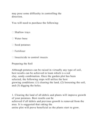 may pose some difficulty in controlling the
direction.
You will need to purchase the following:
Preparing the Soil
Although potatoes can be raised in virtually any type of soil,
best results can be achieved in loam which is a red
clay, sandy combination. Once the garden plot has been
selected, the following steps will utilize the best
growing conditions: (1) clearing the land, (2) loosening the soil,
and (3) digging the holes.
1. Clearing the land of all debris and plants will improve growth
of your potatoes. Best results can be
achieved if all debris and previous growth is removed from the
area. It is suggested that raking the
entire plot will prove beneficial as the plants start to grow.
 