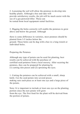 2. Loosening the soil will allow the potatoes to develop into
healthy plants. Although a hoe and rake will
provide satisfactory results, the job will be much easier with the
use of a gas-powered tiller. These can
be rented from local equipment rental facilities.
3. Digging the holes correctly will enable the potatoes to grow
above and below the ground. Although
there is some difference in varieties, most potatoes should be
planted from 3-5 inches below the
ground. These holes can be dug with a hoe in a long trench or
individual holes.
Preparing the Potatoes
Although any type of potato can be used for planting, best
results can be achieved with the purchase of
certified seed potatoes from a local nursery. After securing the
potatoes, they can be prepared for planting by
(1) cutting into pieces and (2) sprouting the eyes.
1. Cutting the potatoes can be achieved with a small, sharp
knife. Cut the seed potato into several pieces
making sure each piece as at least one eye and a large piece of
the potato.
Note: It is important to include at least one eye on the planting
portion since the new potato will grow
from the eye. The first food for the plant will be derived from
the portion of potato.
 