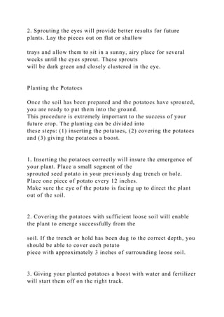 2. Sprouting the eyes will provide better results for future
plants. Lay the pieces out on flat or shallow
trays and allow them to sit in a sunny, airy place for several
weeks until the eyes sprout. These sprouts
will be dark green and closely clustered in the eye.
Planting the Potatoes
Once the soil has been prepared and the potatoes have sprouted,
you are ready to put them into the ground.
This procedure is extremely important to the success of your
future crop. The planting can be divided into
these steps: (1) inserting the potatoes, (2) covering the potatoes
and (3) giving the potatoes a boost.
1. Inserting the potatoes correctly will insure the emergence of
your plant. Place a small segment of the
sprouted seed potato in your previously dug trench or hole.
Place one piece of potato every 12 inches.
Make sure the eye of the potato is facing up to direct the plant
out of the soil.
2. Covering the potatoes with sufficient loose soil will enable
the plant to emerge successfully from the
soil. If the trench or hold has been dug to the correct depth, you
should be able to cover each potato
piece with approximately 3 inches of surrounding loose soil.
3. Giving your planted potatoes a boost with water and fertilizer
will start them off on the right track.
 