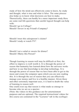 study of how the mind can effectively come to know, by study
and thought, what is true and what is false. The same process
also helps us to know what decisions are best to make.
Theoretically, there can hardly be a more important study.Here
are some real life questions that careful logical thought can help
with:
Should I go to College?
Should I Invest in my Friend's Company?
Should I trust this salesperson’s claims?
Should I study or watch TV?
Should I eat a salad or sweets for dinner?
Should I Marry this Person?
Though learning to reason well may be difficult at first, the
effort to improve is well worth it. It is through the power of
reason that humanity has learned about how the universe works
and how to use that knowledge to develop technology. It is
through the power of reason that we have been able to get to the
moon and create the computer upon which you are now reading
this. It is through the use of reason that you can effectively
manage your money and live in a healthy manner. Given these
and other extremely important uses, it is hard to doubt the value
of learning to reason well.
One could even say that reason is what made us emerge to
become who we are as a species:
(Note: the videos in this guidance are for entertainment
purposes and are optional. The required instructional videos for
this course are contained in the "Lectures" tab in the ecollege)
 
