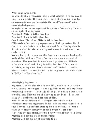 What is an Argument?
In order to study reasoning, it is useful to break it down into its
smallest elements. The smallest element of reasoning is called
an argument. You may associate the word “argument” with
some kind of quarrel:
In logic, however, an argument is a piece of reasoning. Here is
an example of an argument:
Premise 1: Mike is taller than Lucy
Premise 2: Lucy is taller than Joe
Conclusion: Therefore, Mike is taller than Joe
(This style of expressing arguments, with the premises listed
above the conclusion, is called standard form. Putting them in
this form clarifies the reasoning and makes it much easier to
evaluate it.)
Notice that in this argument the first two statements lead to the
truth of the third one. These first two statements are called
premises. The premises in the above argument are “Mike is
taller than Lucy” and “Lucy is taller than Joe.” From these
premises, an argument infers the truth of another statement
which is called the conclusion. In this argument, the conclusion
is “Mike is taller than Joe.”
Identifying Arguments
Arguments, as we find them in real life, aren’t usually spelled
out so clearly. We might find an argument in real life expressed
something like this: “I can’t go to the party. I have a test in the
morning, and I have a ton of studying to do. Plus I think that
Mike will be there, and I am mad at him.”
What is the conclusion of this argument? What are the
premises? Because arguments in real life are often expressed in
such a confusing manner, putting them into standard form is
often quite tricky; however, it can be very valuable for
clarifying the reasoning. Here is how we might clarify this one:
Premise 1: I have a test in the morning
Premise 2: I have a ton of studying to do
 