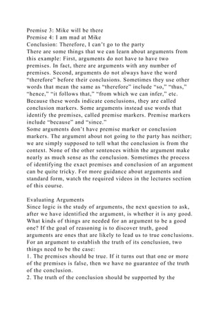 Premise 3: Mike will be there
Premise 4: I am mad at Mike
Conclusion: Therefore, I can’t go to the party
There are some things that we can learn about arguments from
this example: First, arguments do not have to have two
premises. In fact, there are arguments with any number of
premises. Second, arguments do not always have the word
“therefore” before their conclusions. Sometimes they use other
words that mean the same as “therefore” include “so,” “thus,”
“hence,” “it follows that,” “from which we can infer,” etc.
Because these words indicate conclusions, they are called
conclusion markers. Some arguments instead use words that
identify the premises, called premise markers. Premise markers
include “because” and “since.”
Some arguments don’t have premise marker or conclusion
markers. The argument about not going to the party has neither;
we are simply supposed to tell what the conclusion is from the
context. None of the other sentences within the argument make
nearly as much sense as the conclusion. Sometimes the process
of identifying the exact premises and conclusion of an argument
can be quite tricky. For more guidance about arguments and
standard form, watch the required videos in the lectures section
of this course.
Evaluating Arguments
Since logic is the study of arguments, the next question to ask,
after we have identified the argument, is whether it is any good.
What kinds of things are needed for an argument to be a good
one? If the goal of reasoning is to discover truth, good
arguments are ones that are likely to lead us to true conclusions.
For an argument to establish the truth of its conclusion, two
things need to be the case:
1. The premises should be true. If it turns out that one or more
of the premises is false, then we have no guarantee of the truth
of the conclusion.
2. The truth of the conclusion should be supported by the
 