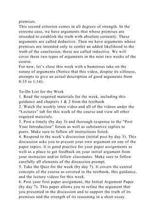 premises.
This second criterion comes in all degrees of strength. In the
extreme case, we have arguments that whose premises are
intended to establish the truth with absolute certainty. These
arguments are called deductive. Then we have arguments whose
premises are intended only to confer an added likelihood to the
truth of the conclusion; these are called inductive. We will
cover these two types of arguments in the next two weeks of the
course.
For now, let’s close this week with a humorous take on the
nature of arguments (Notice that this video, despite its silliness,
attempts to give an actual description of good arguments from
0:35 to 1:14):
To-Do List for the Week
1. Read the required materials for the week, including this
guidance and chapters 1 & 2 from the textbook
2. Watch the weekly intro video and all of the videos under the
“Lectures” tab for this week of the course and view all other
required materials.
3. Post a timely (by day 3) and thorough response to the “Post
Your Introduction” forum as well as substantive replies to
peers. Make sure to follow all instructions listed.
4. Respond to the week’s discussion (initial post by day 3). This
discussion asks you to present your own argument on one of the
paper topics. It is good practice for your paper assignments as
well as a place to get feedback on your initial argument from
your instructor and/or fellow classmates. Make sure to follow
carefully all elements of the discussion prompt.
5. Take the Quiz for the week (by day 7). It covers the central
concepts of the course as covered in the textbook, this guidance,
and the lecture videos for this week.
6. Post your first paper assignment, the Initial Argument Paper
(by day 7). This paper allows you to refine the argument that
you presented in the discussion and to support the truth of its
premises and the strength of its reasoning in a short essay.
 