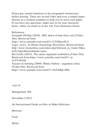 Please pay careful attention to the assignment instructions
before posting. There are several links and even a sample paper
(known as a worked example) to help you to write your paper.
If you have any questions, make sure to let your instructor
know, either via email or in the Ask Your Instructor forum.
References
Fernando Phillipi (2010). 2001 dawn of man (best cut) [Video
file]. Retrieved from
https://www.youtube.com/watch?v=U2iiPpcwfCA
Logic. (n.d.). In Online Etymology Dictionary. Retrieved from
http://www.etymonline.com/index.php?allowed_in_frame=0&se
arch=logic&searchmode=none
Rai Castle (2012). The cutest argument (subtitles) [Video file].
Retrieved from https://www.youtube.com/watch?v=p-
cUTV56Yh0
Traceur in training (2009). Monty Python - argument clinic
[Video file]. Retrieved from
https://www.youtube.com/watch?v=hnTmBjk-M0c
+tn# tY
Management 306
November 5,2013
An Instructional Guide on How to Make Delicious
Mexican
Food
Meals
 