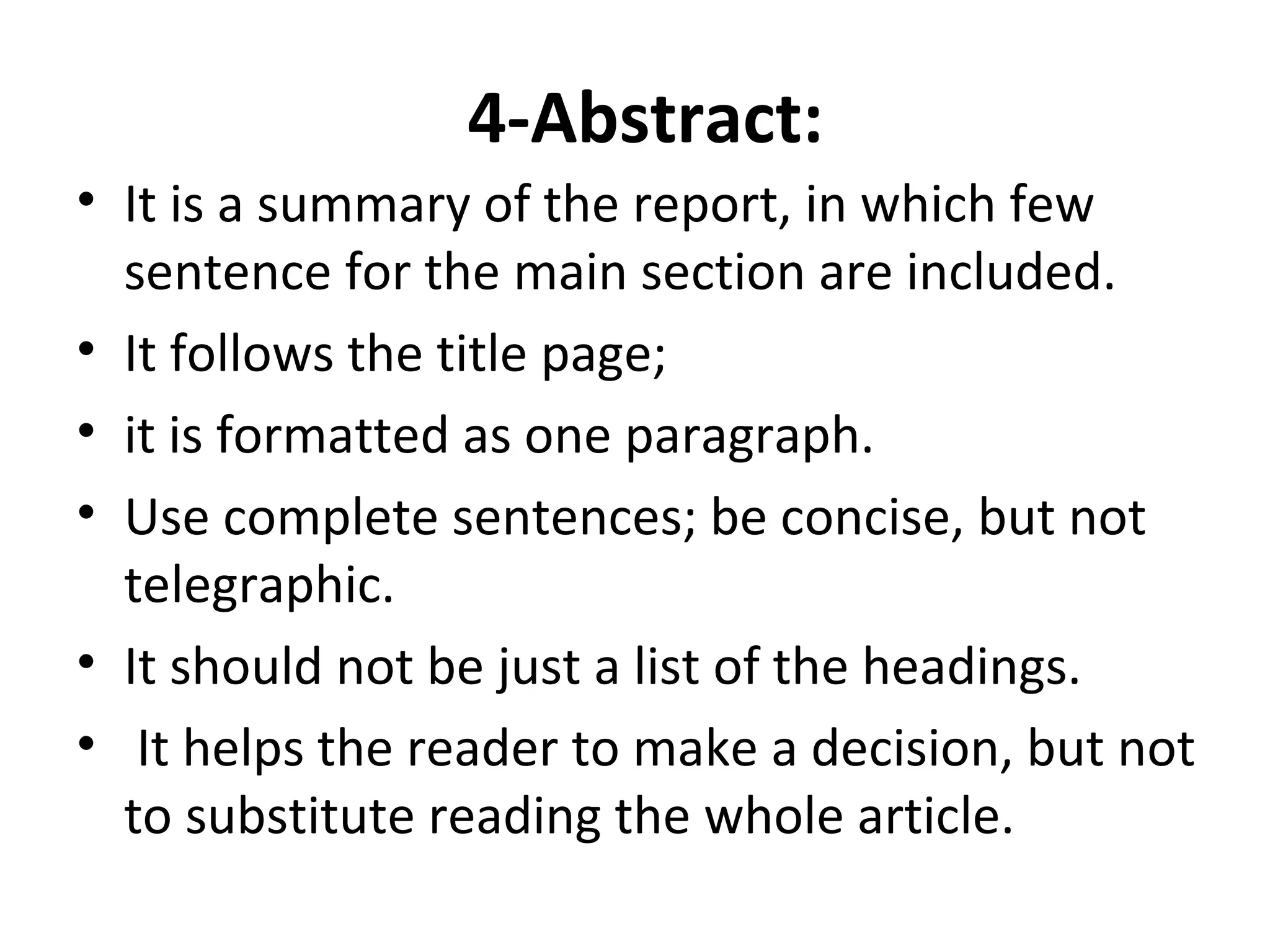 4-Abstract:
• It is a summary of the report, in which few
sentence for the main section are included.
• It follows the title page;
• it is formatted as one paragraph.
• Use complete sentences; be concise, but not
telegraphic.
• It should not be just a list of the headings.
• It helps the reader to make a decision, but not
to substitute reading the whole article.
 