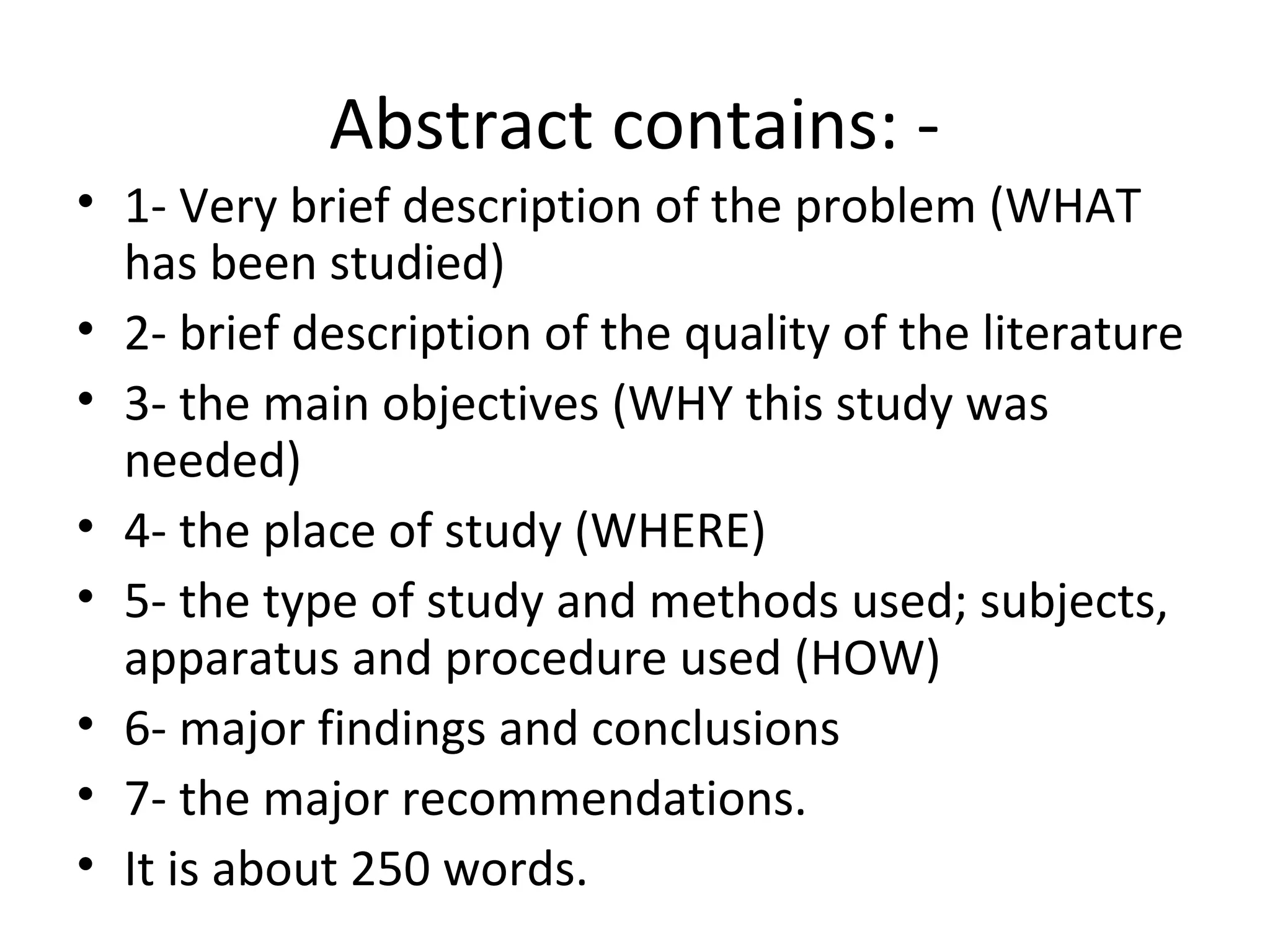 Abstract contains: -
• 1- Very brief description of the problem (WHAT
has been studied)
• 2- brief description of the quality of the literature
• 3- the main objectives (WHY this study was
needed)
• 4- the place of study (WHERE)
• 5- the type of study and methods used; subjects,
apparatus and procedure used (HOW)
• 6- major findings and conclusions
• 7- the major recommendations.
• It is about 250 words.
 