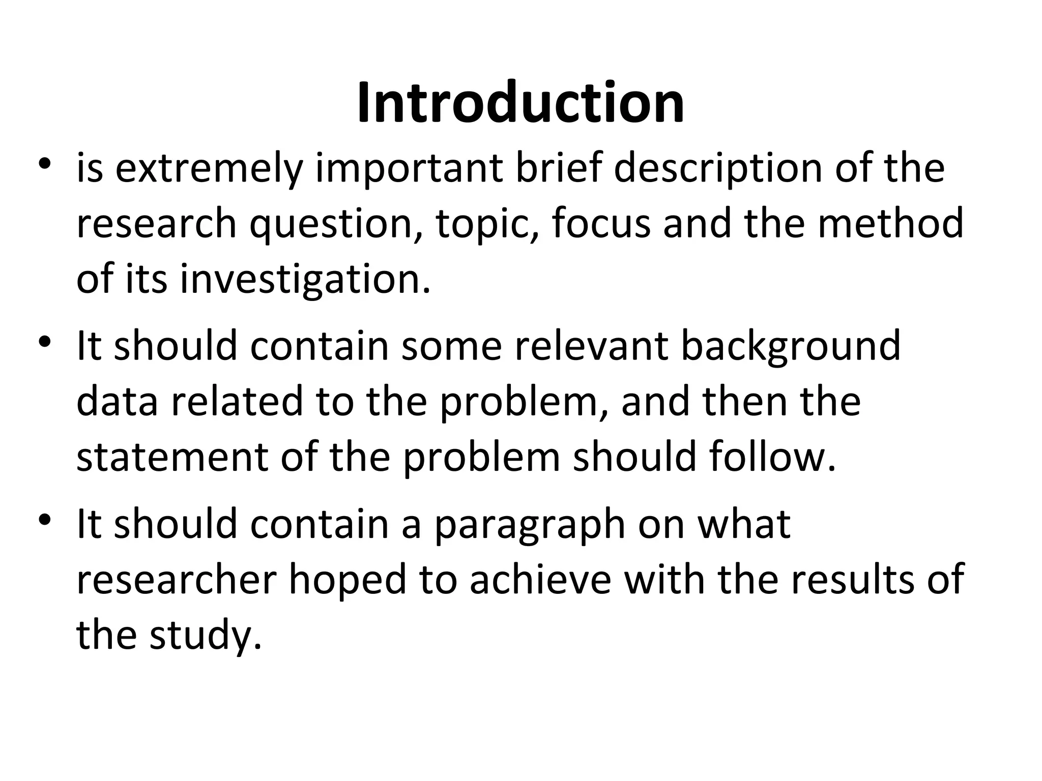 Introduction
• is extremely important brief description of the
research question, topic, focus and the method
of its investigation.
• It should contain some relevant background
data related to the problem, and then the
statement of the problem should follow.
• It should contain a paragraph on what
researcher hoped to achieve with the results of
the study.
 