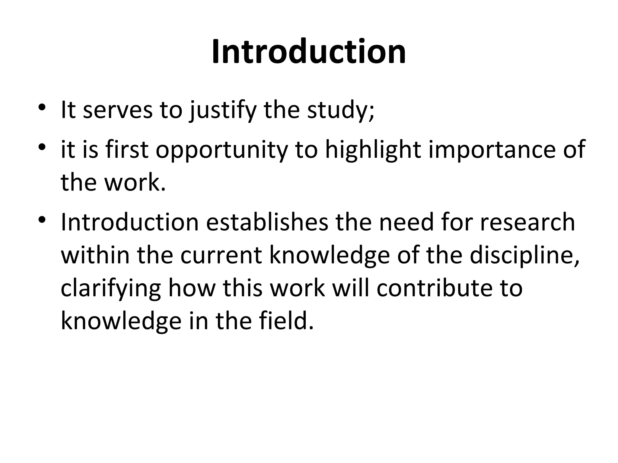 Introduction
• It serves to justify the study;
• it is first opportunity to highlight importance of
the work.
• Introduction establishes the need for research
within the current knowledge of the discipline,
clarifying how this work will contribute to
knowledge in the field.
 
