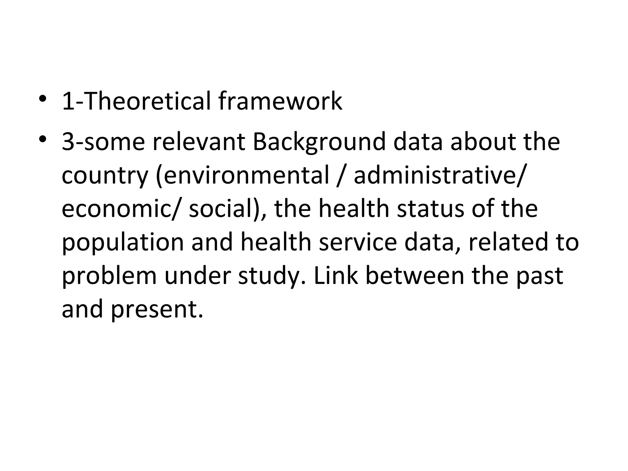 • 1-Theoretical framework
• 3-some relevant Background data about the
country (environmental / administrative/
economic/ social), the health status of the
population and health service data, related to
problem under study. Link between the past
and present.
 