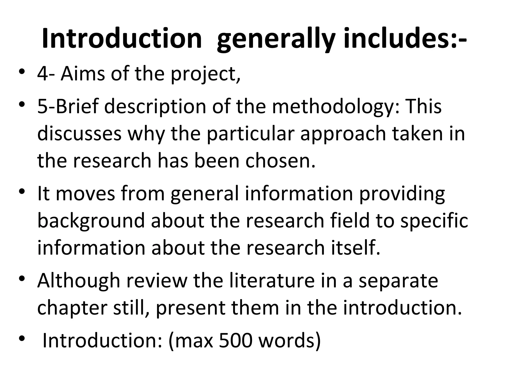Introduction generally includes:-
• 4- Aims of the project,
• 5-Brief description of the methodology: This
discusses why the particular approach taken in
the research has been chosen.
• It moves from general information providing
background about the research field to specific
information about the research itself.
• Although review the literature in a separate
chapter still, present them in the introduction.
• Introduction: (max 500 words)
 