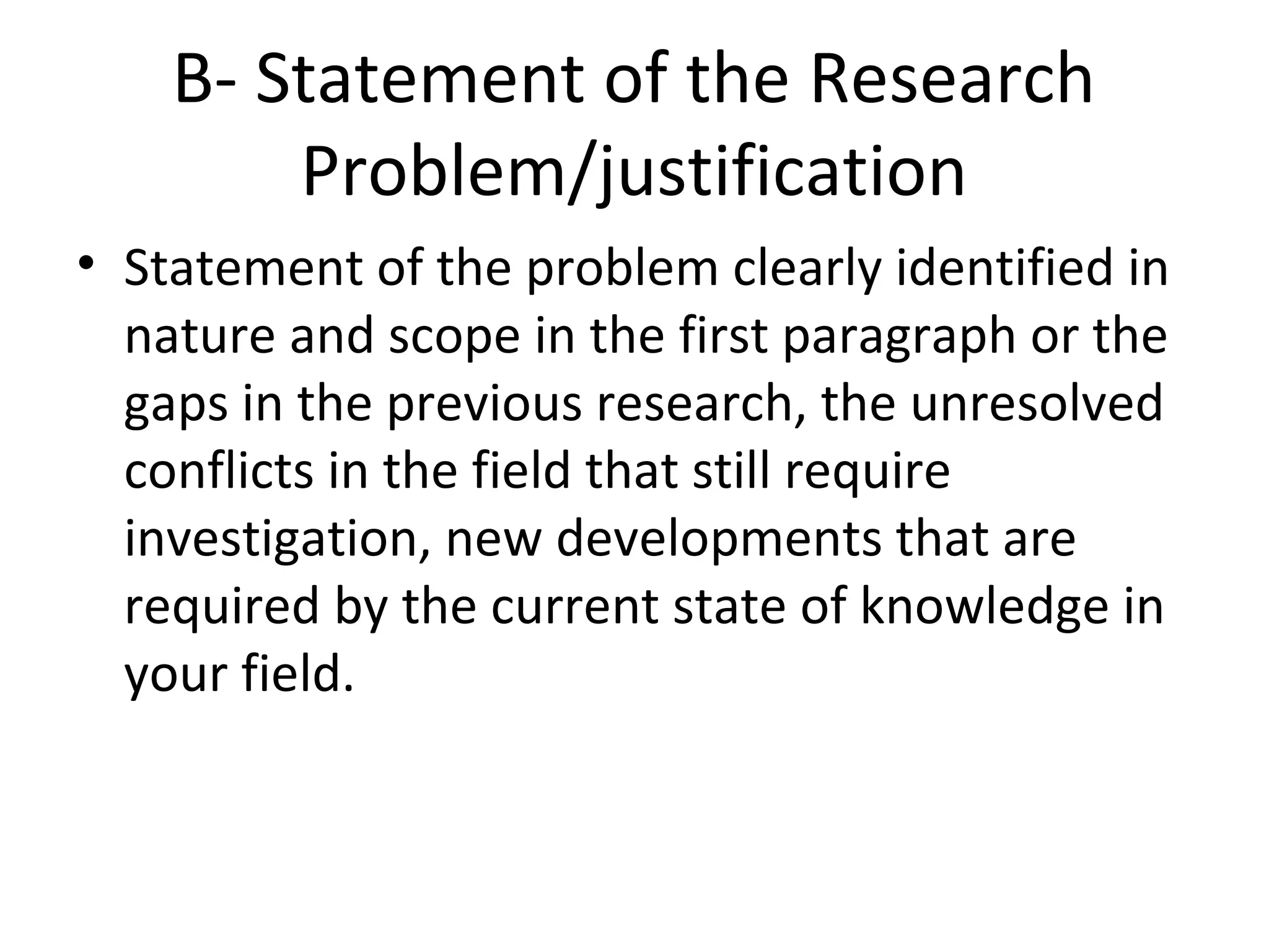 B- Statement of the Research
Problem/justification
• Statement of the problem clearly identified in
nature and scope in the first paragraph or the
gaps in the previous research, the unresolved
conflicts in the field that still require
investigation, new developments that are
required by the current state of knowledge in
your field.
 
