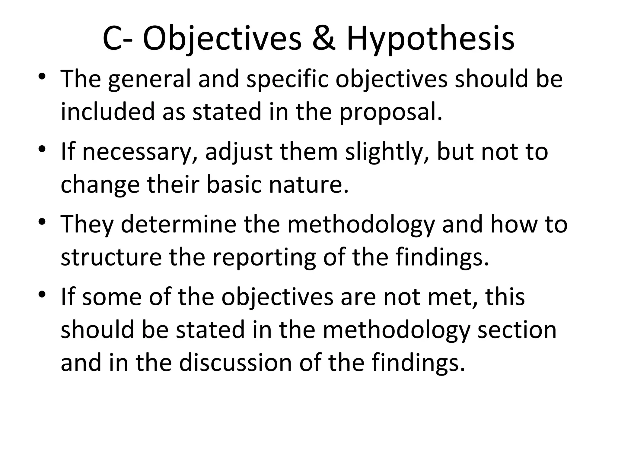 C- Objectives & Hypothesis
• The general and specific objectives should be
included as stated in the proposal.
• If necessary, adjust them slightly, but not to
change their basic nature.
• They determine the methodology and how to
structure the reporting of the findings.
• If some of the objectives are not met, this
should be stated in the methodology section
and in the discussion of the findings.
 