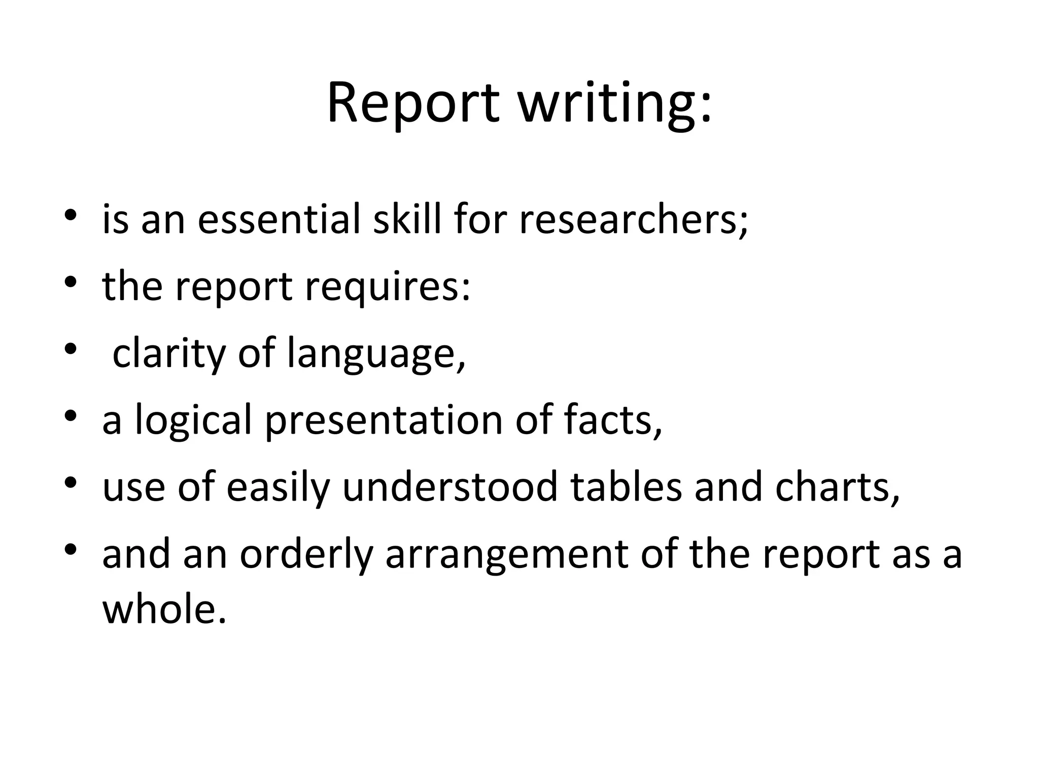 Report writing:
• is an essential skill for researchers;
• the report requires:
• clarity of language,
• a logical presentation of facts,
• use of easily understood tables and charts,
• and an orderly arrangement of the report as a
whole.
 