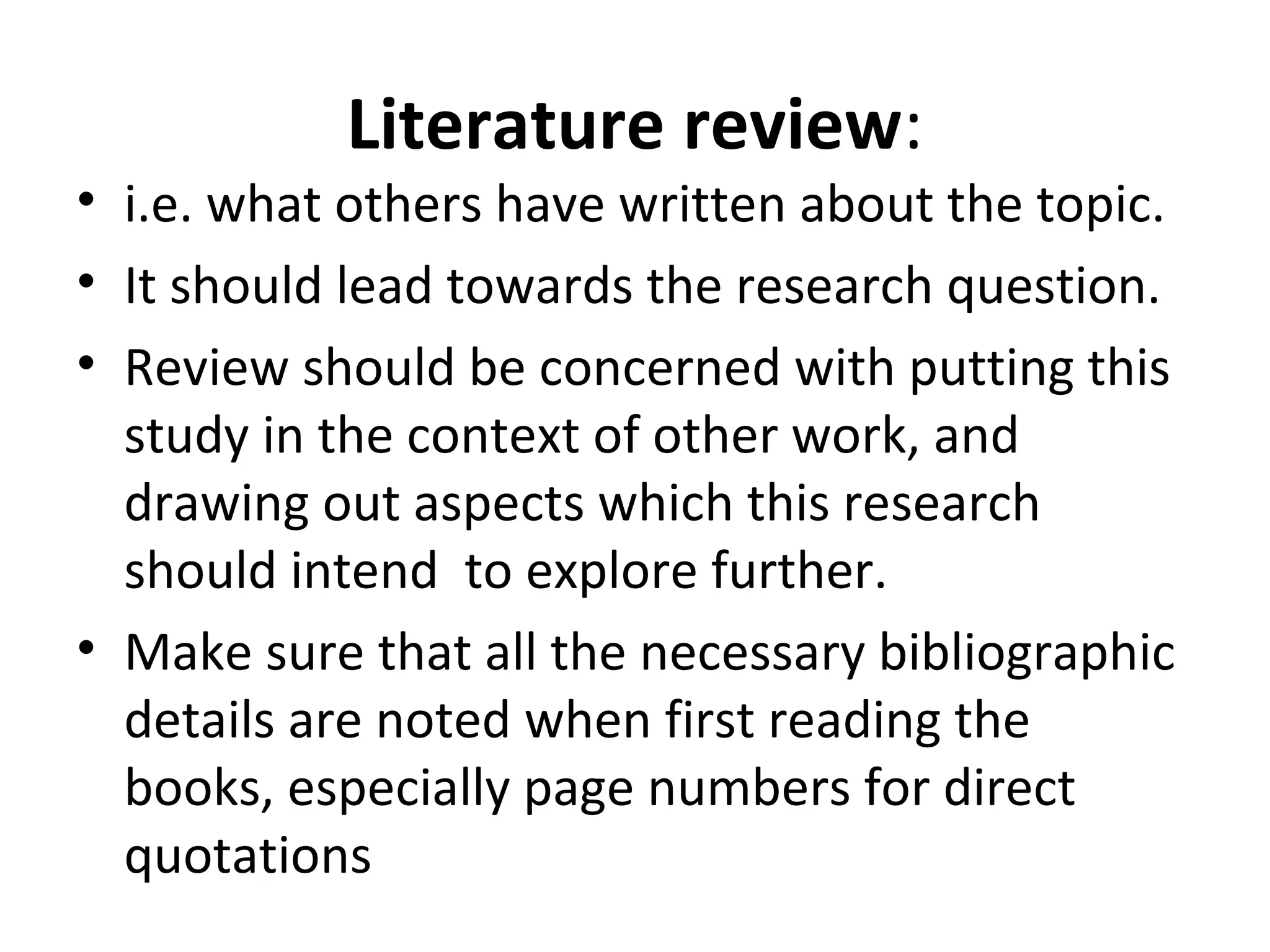 Literature review:
• i.e. what others have written about the topic.
• It should lead towards the research question.
• Review should be concerned with putting this
study in the context of other work, and
drawing out aspects which this research
should intend to explore further.
• Make sure that all the necessary bibliographic
details are noted when first reading the
books, especially page numbers for direct
quotations
 
