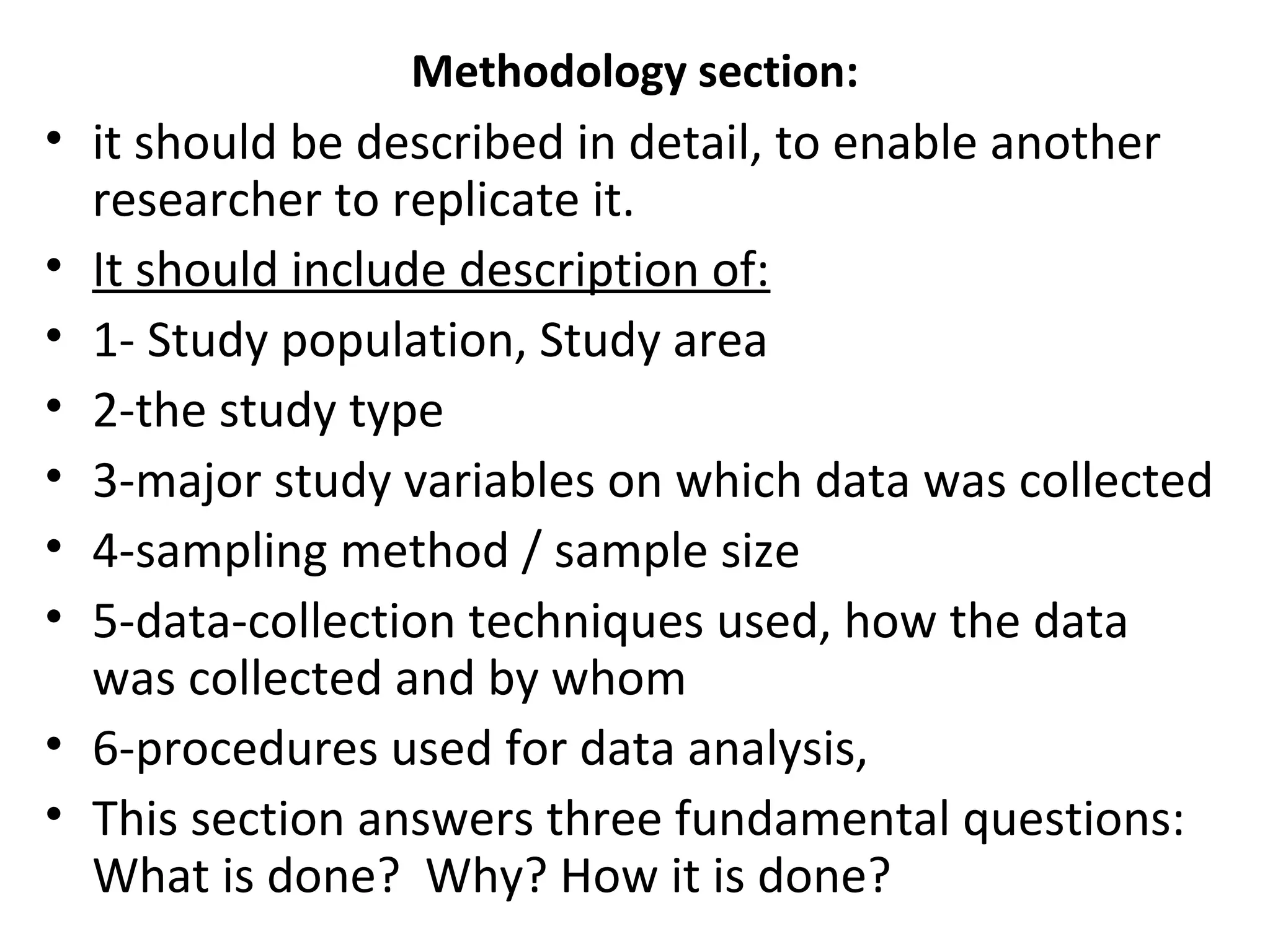 Methodology section:
• it should be described in detail, to enable another
researcher to replicate it.
• It should include description of:
• 1- Study population, Study area
• 2-the study type
• 3-major study variables on which data was collected
• 4-sampling method / sample size
• 5-data-collection techniques used, how the data
was collected and by whom
• 6-procedures used for data analysis,
• This section answers three fundamental questions:
What is done? Why? How it is done?
 