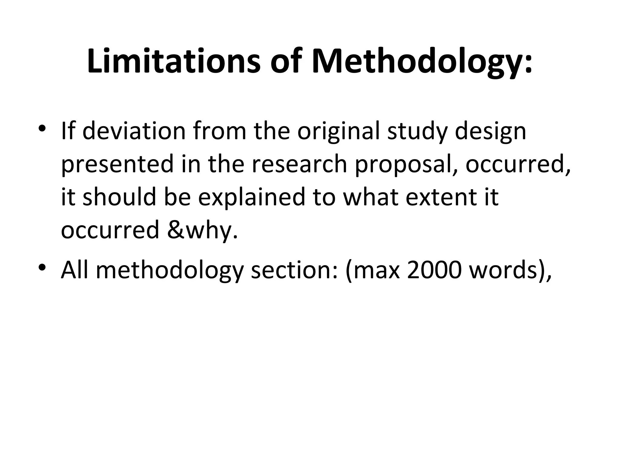 Limitations of Methodology:
• If deviation from the original study design
presented in the research proposal, occurred,
it should be explained to what extent it
occurred &why.
• All methodology section: (max 2000 words),
 