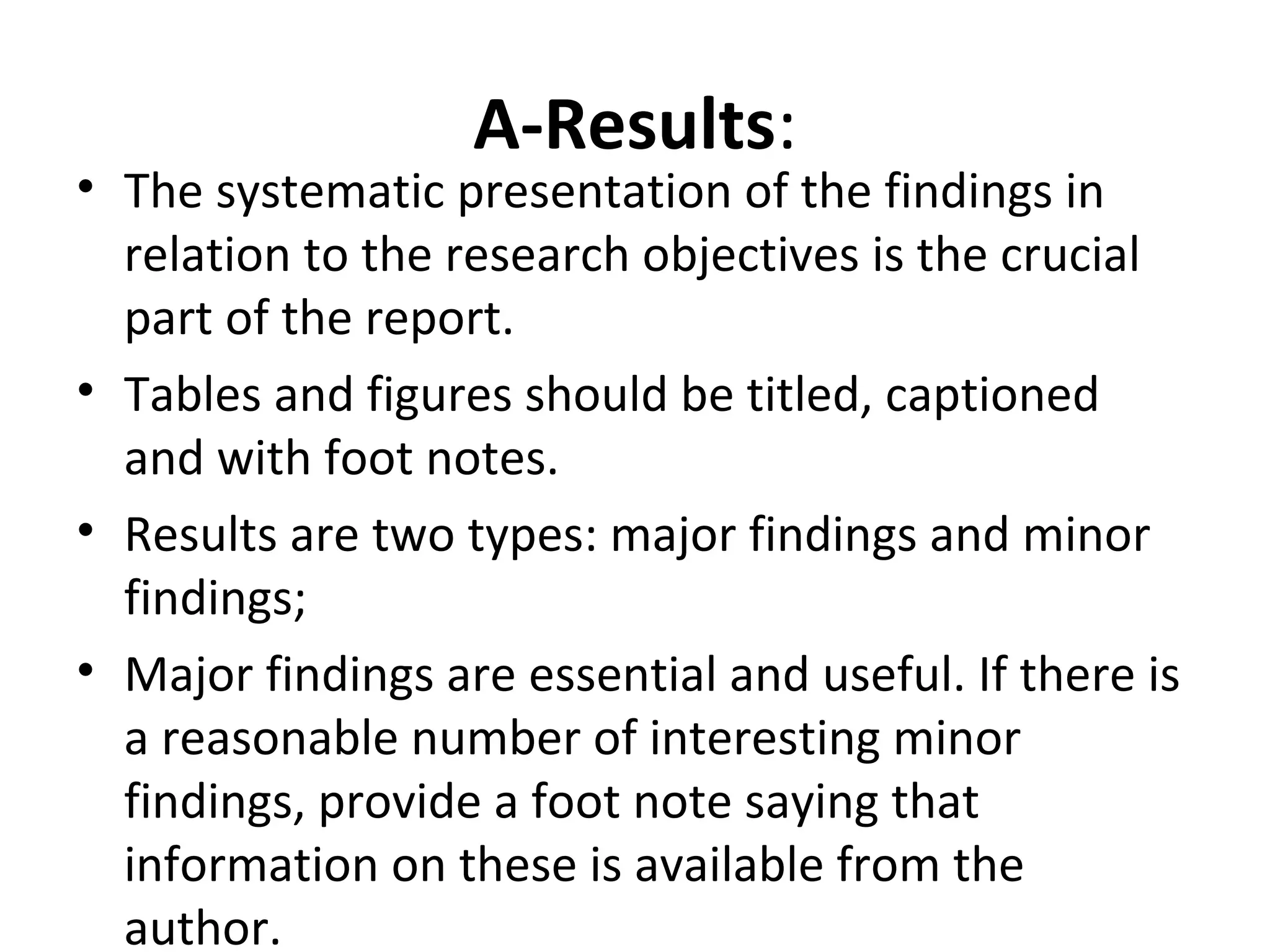 A-Results:
• The systematic presentation of the findings in
relation to the research objectives is the crucial
part of the report.
• Tables and figures should be titled, captioned
and with foot notes.
• Results are two types: major findings and minor
findings;
• Major findings are essential and useful. If there is
a reasonable number of interesting minor
findings, provide a foot note saying that
information on these is available from the
author.
 