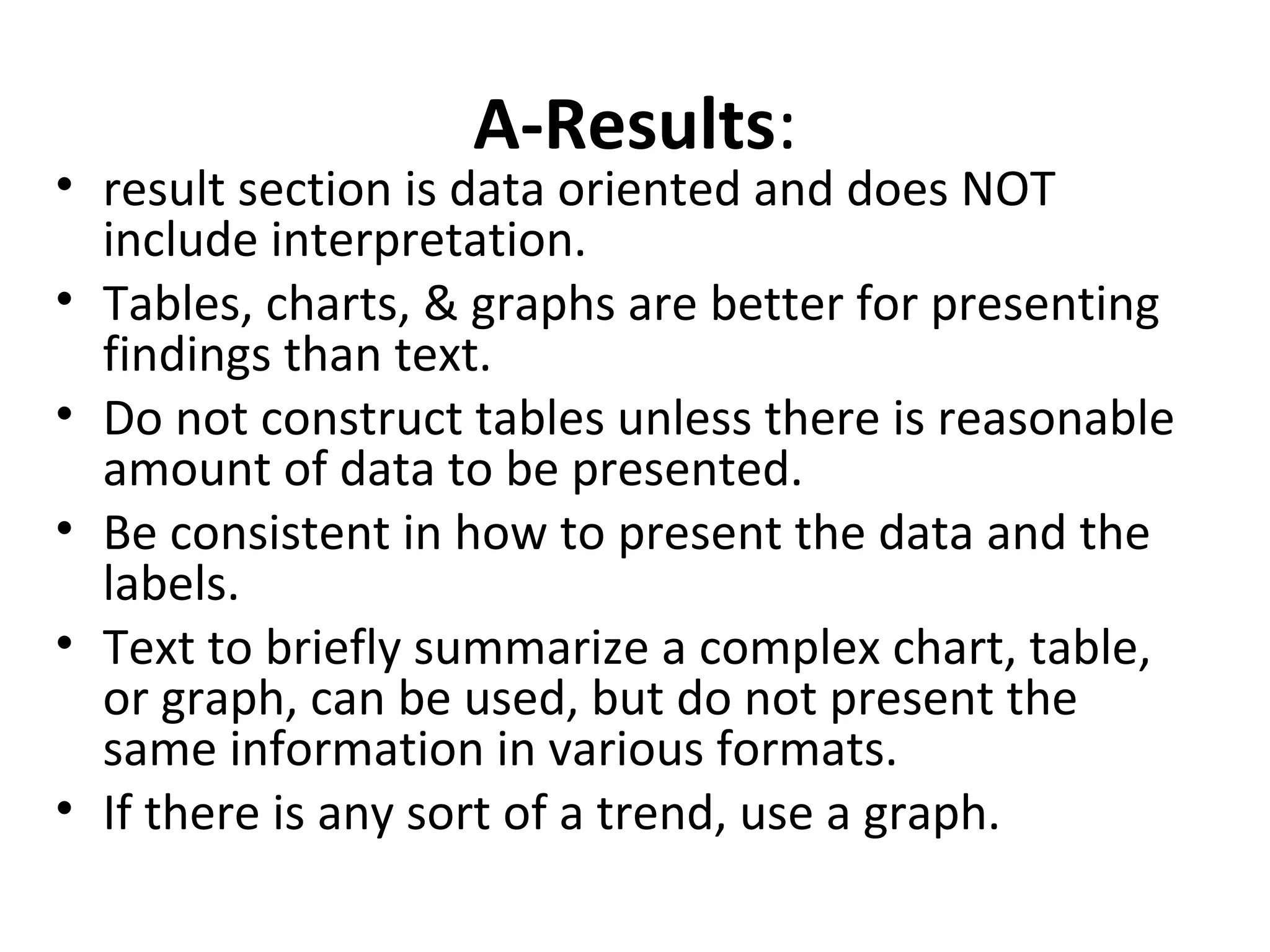 A-Results:
• result section is data oriented and does NOT
include interpretation.
• Tables, charts, & graphs are better for presenting
findings than text.
• Do not construct tables unless there is reasonable
amount of data to be presented.
• Be consistent in how to present the data and the
labels.
• Text to briefly summarize a complex chart, table,
or graph, can be used, but do not present the
same information in various formats.
• If there is any sort of a trend, use a graph.
 