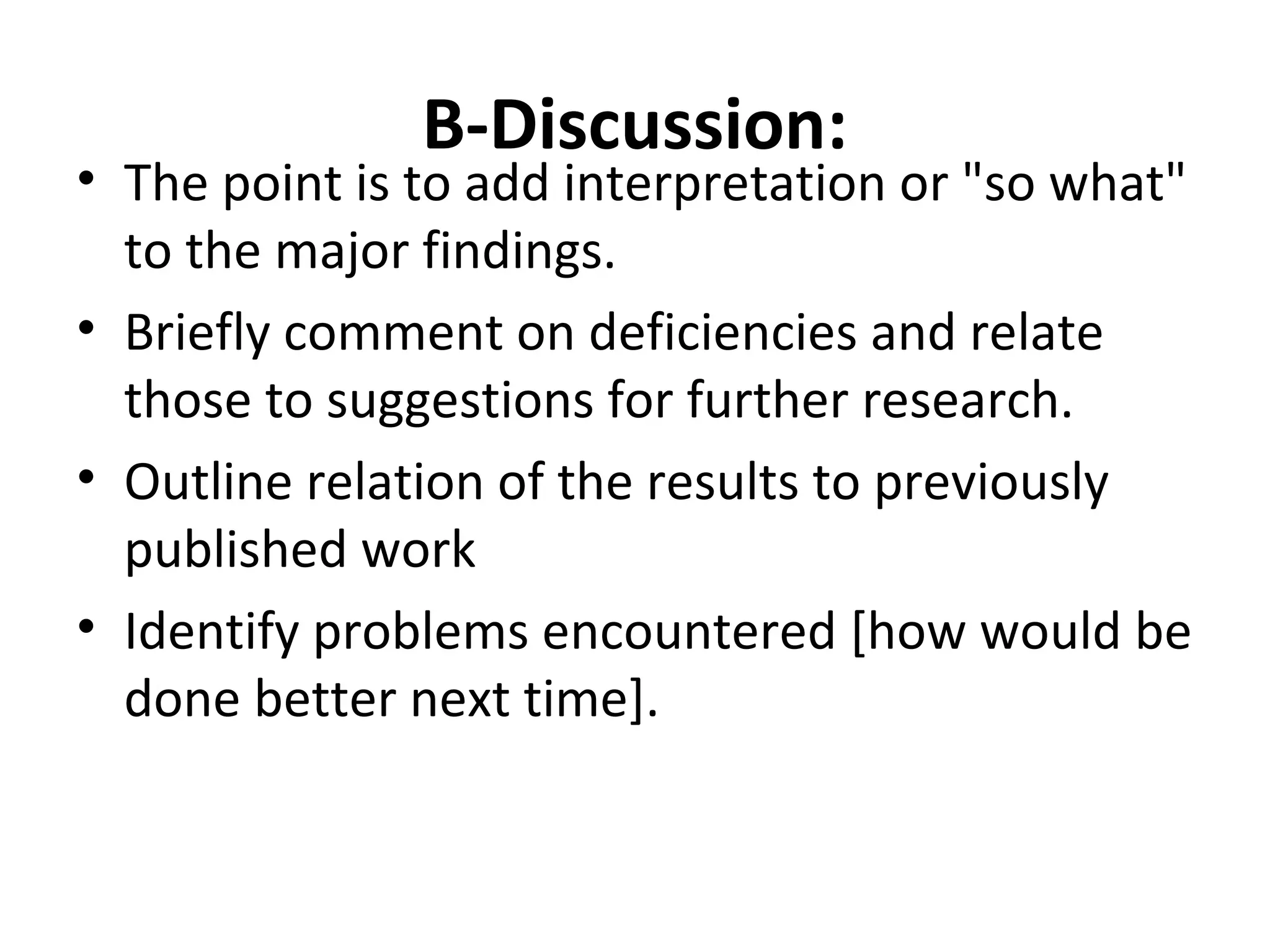 B-Discussion:
• The point is to add interpretation or "so what"
to the major findings.
• Briefly comment on deficiencies and relate
those to suggestions for further research.
• Outline relation of the results to previously
published work
• Identify problems encountered [how would be
done better next time].
 