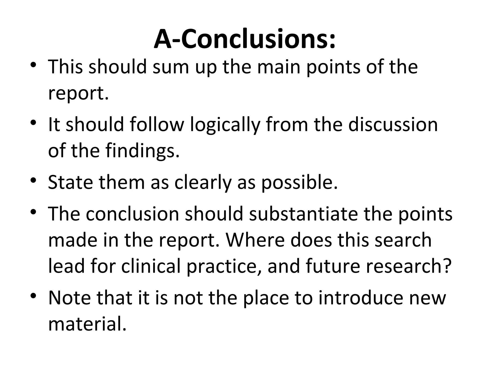 A-Conclusions:
• This should sum up the main points of the
report.
• It should follow logically from the discussion
of the findings.
• State them as clearly as possible.
• The conclusion should substantiate the points
made in the report. Where does this search
lead for clinical practice, and future research?
• Note that it is not the place to introduce new
material.
 