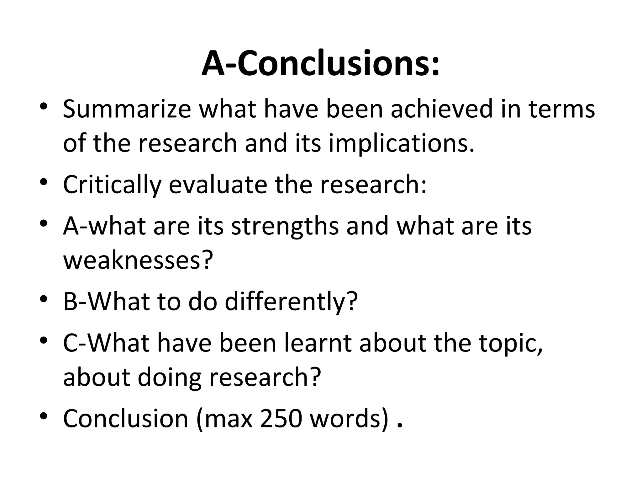 A-Conclusions:
• Summarize what have been achieved in terms
of the research and its implications.
• Critically evaluate the research:
• A-what are its strengths and what are its
weaknesses?
• B-What to do differently?
• C-What have been learnt about the topic,
about doing research?
• Conclusion (max 250 words) .
 
