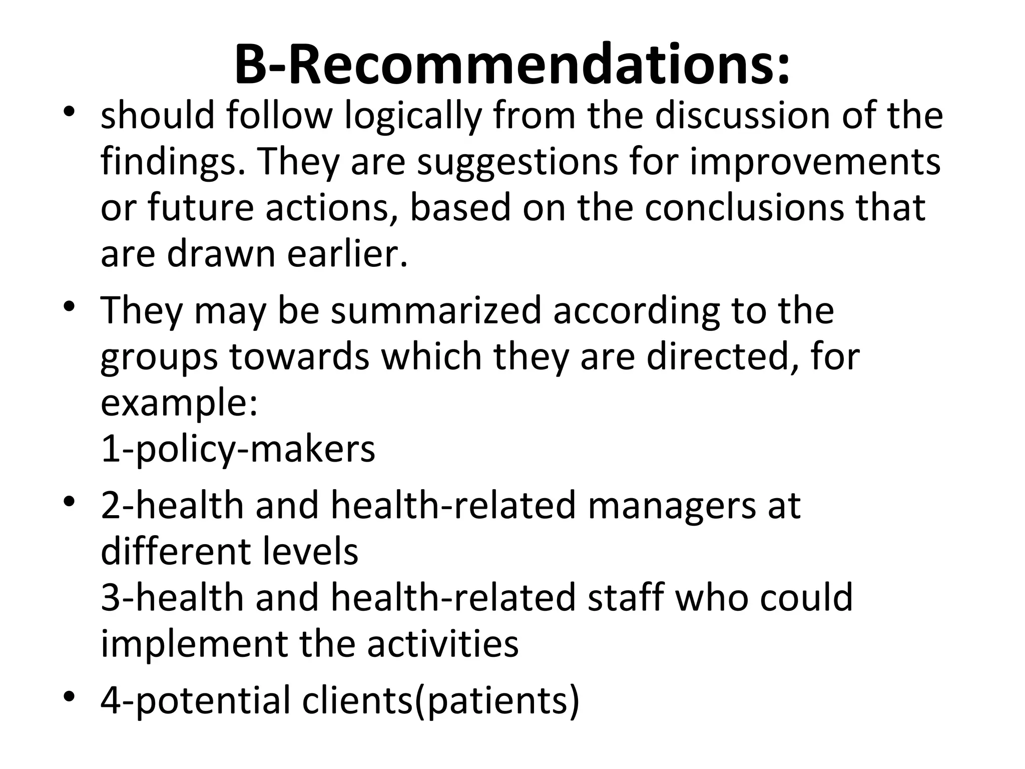 B-Recommendations:
• should follow logically from the discussion of the
findings. They are suggestions for improvements
or future actions, based on the conclusions that
are drawn earlier.
• They may be summarized according to the
groups towards which they are directed, for
example:
1-policy-makers
• 2-health and health-related managers at
different levels
3-health and health-related staff who could
implement the activities
• 4-potential clients(patients)
 