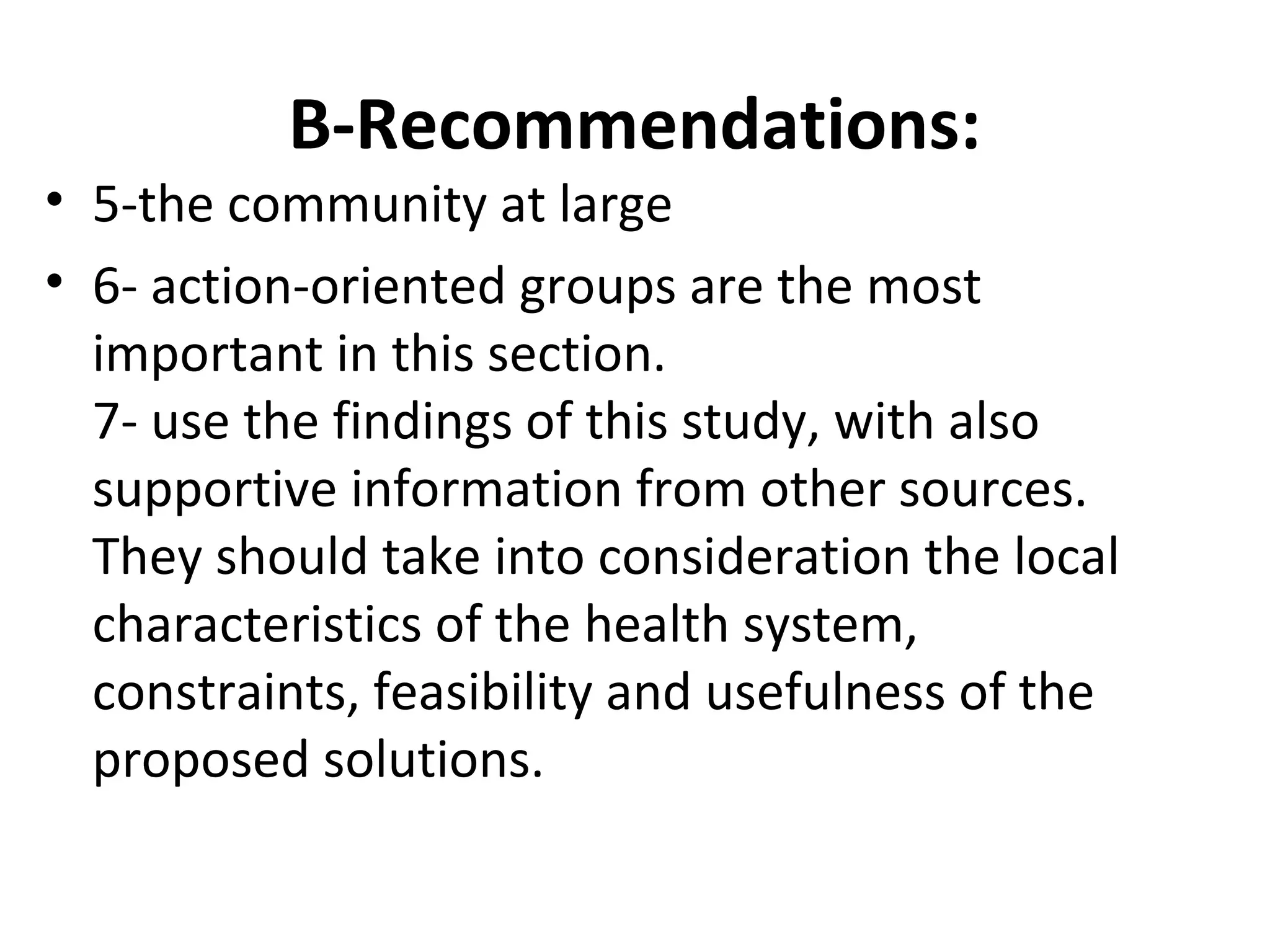 B-Recommendations:
• 5-the community at large
• 6- action-oriented groups are the most
important in this section.
7- use the findings of this study, with also
supportive information from other sources.
They should take into consideration the local
characteristics of the health system,
constraints, feasibility and usefulness of the
proposed solutions.
 