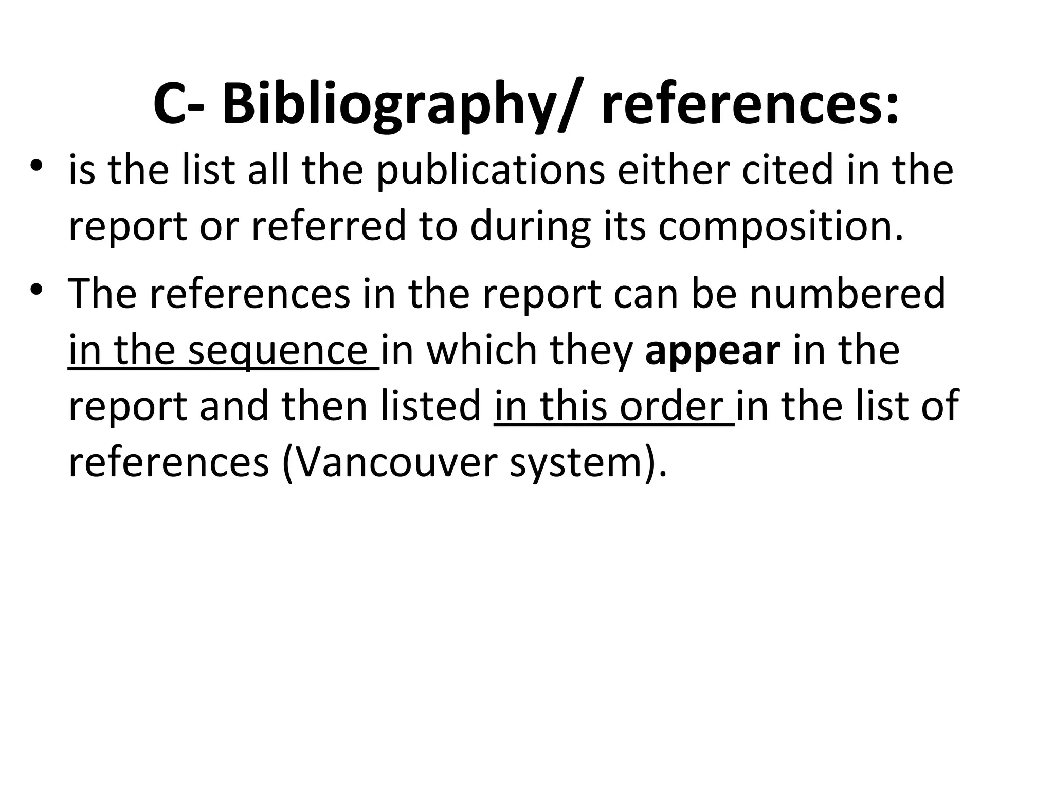C- Bibliography/ references:
• is the list all the publications either cited in the
report or referred to during its composition.
• The references in the report can be numbered
in the sequence in which they appear in the
report and then listed in this order in the list of
references (Vancouver system).
 