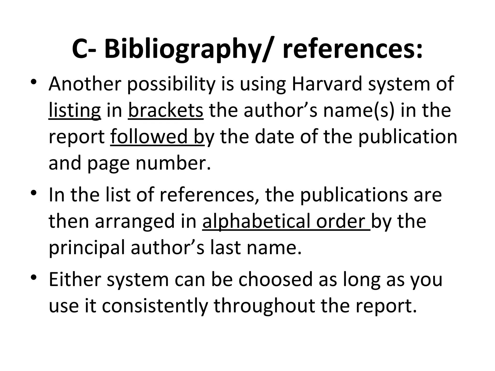 C- Bibliography/ references:
• Another possibility is using Harvard system of
listing in brackets the author’s name(s) in the
report followed by the date of the publication
and page number.
• In the list of references, the publications are
then arranged in alphabetical order by the
principal author’s last name.
• Either system can be choosed as long as you
use it consistently throughout the report.
 