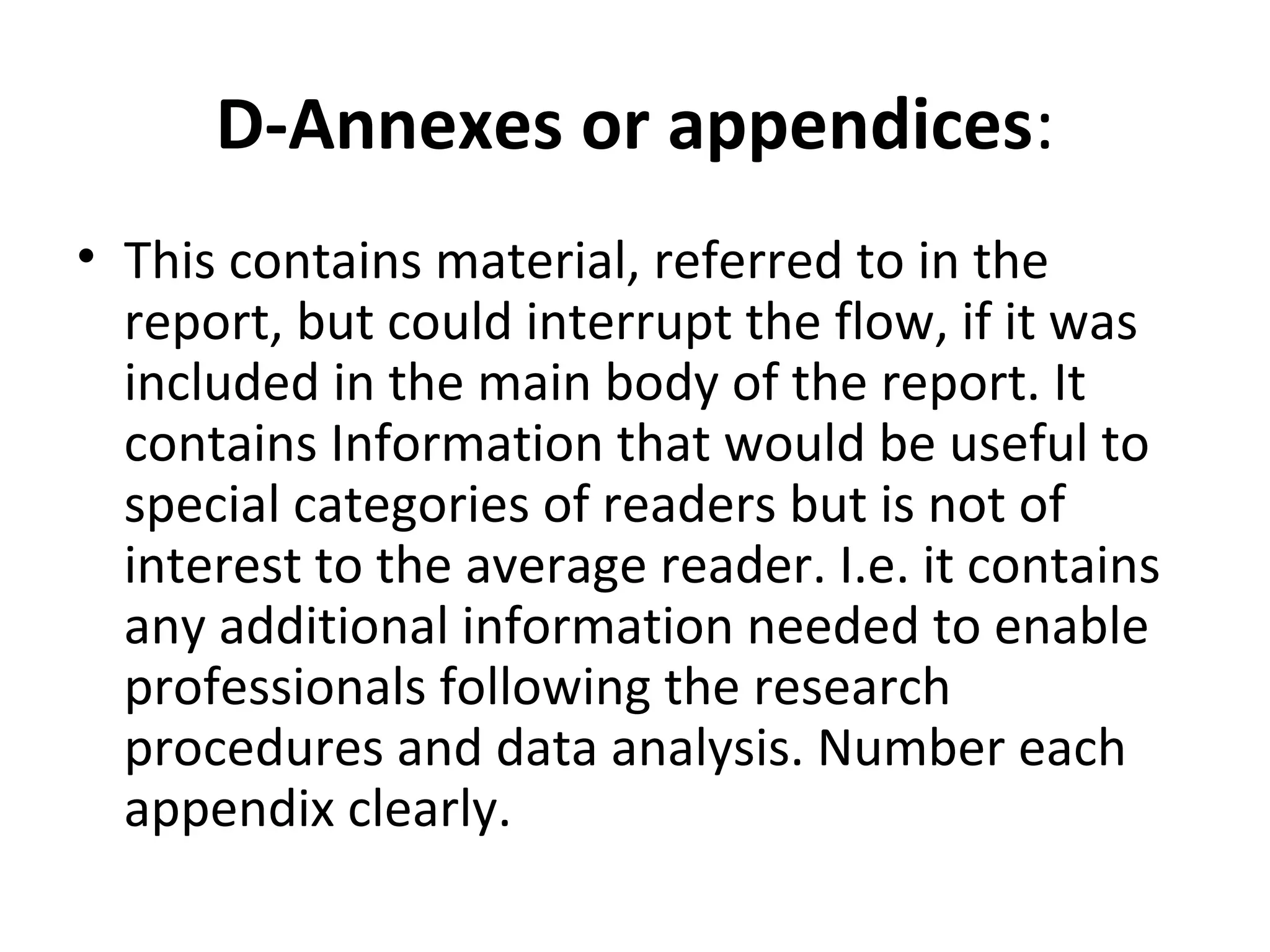 D-Annexes or appendices:
• This contains material, referred to in the
report, but could interrupt the flow, if it was
included in the main body of the report. It
contains Information that would be useful to
special categories of readers but is not of
interest to the average reader. I.e. it contains
any additional information needed to enable
professionals following the research
procedures and data analysis. Number each
appendix clearly.
 