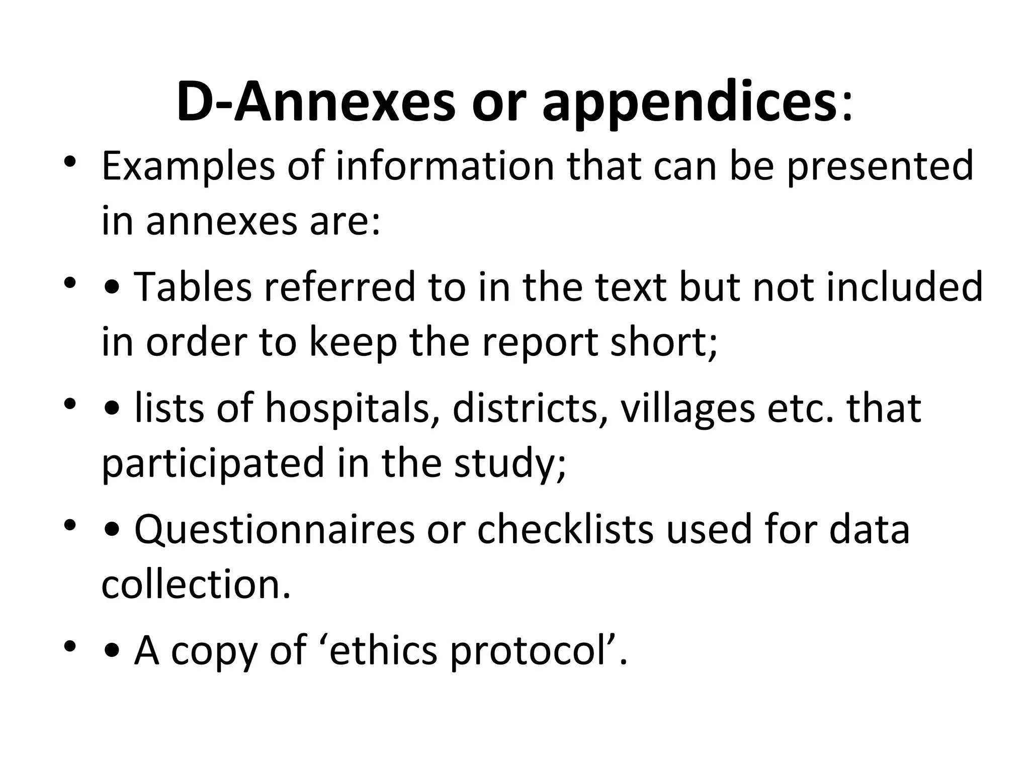 D-Annexes or appendices:
• Examples of information that can be presented
in annexes are:
• • Tables referred to in the text but not included
in order to keep the report short;
• • lists of hospitals, districts, villages etc. that
participated in the study;
• • Questionnaires or checklists used for data
collection.
• • A copy of ‘ethics protocol’.
 