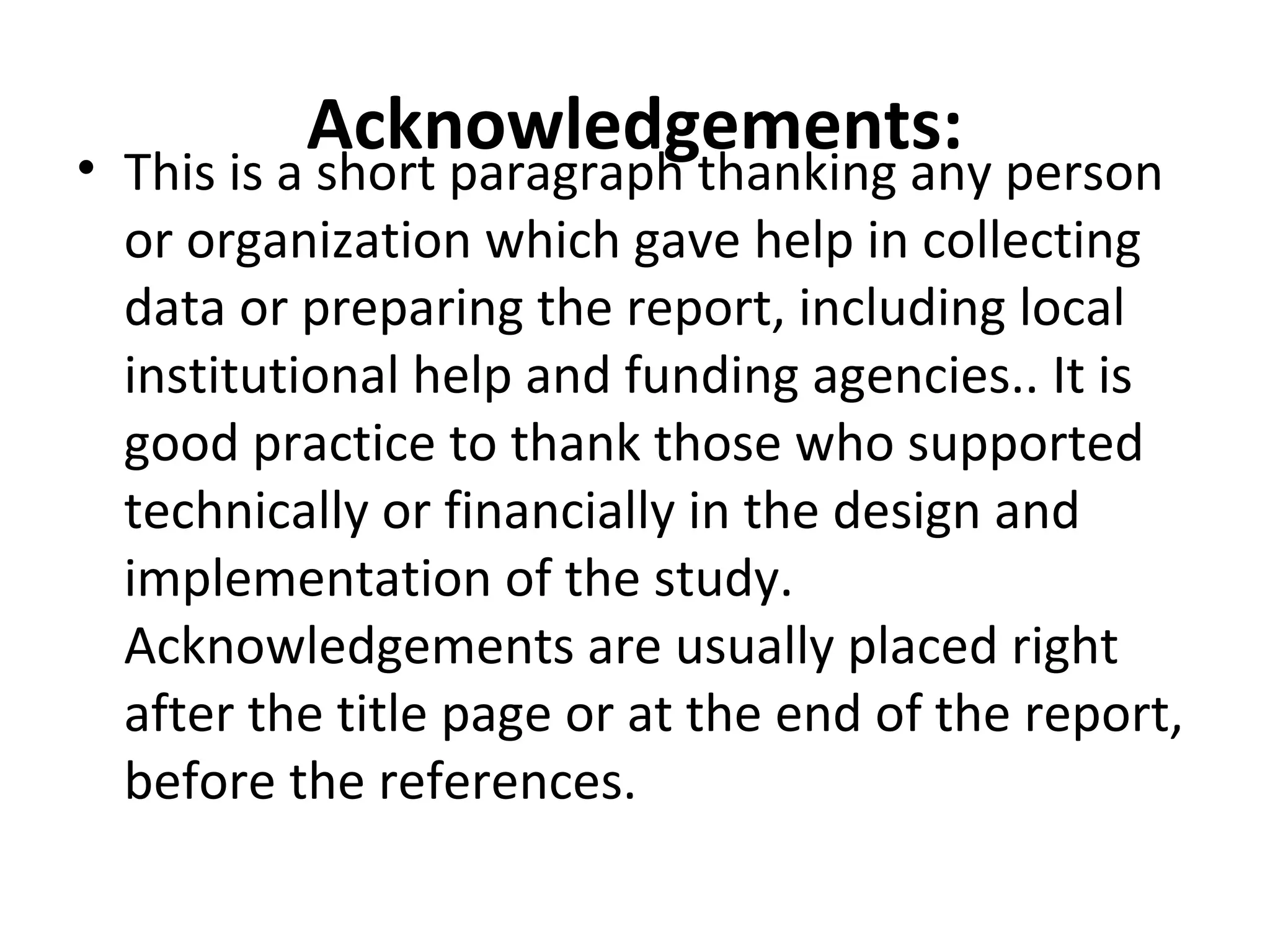 Acknowledgements:• This is a short paragraph thanking any person
or organization which gave help in collecting
data or preparing the report, including local
institutional help and funding agencies.. It is
good practice to thank those who supported
technically or financially in the design and
implementation of the study.
Acknowledgements are usually placed right
after the title page or at the end of the report,
before the references.
 