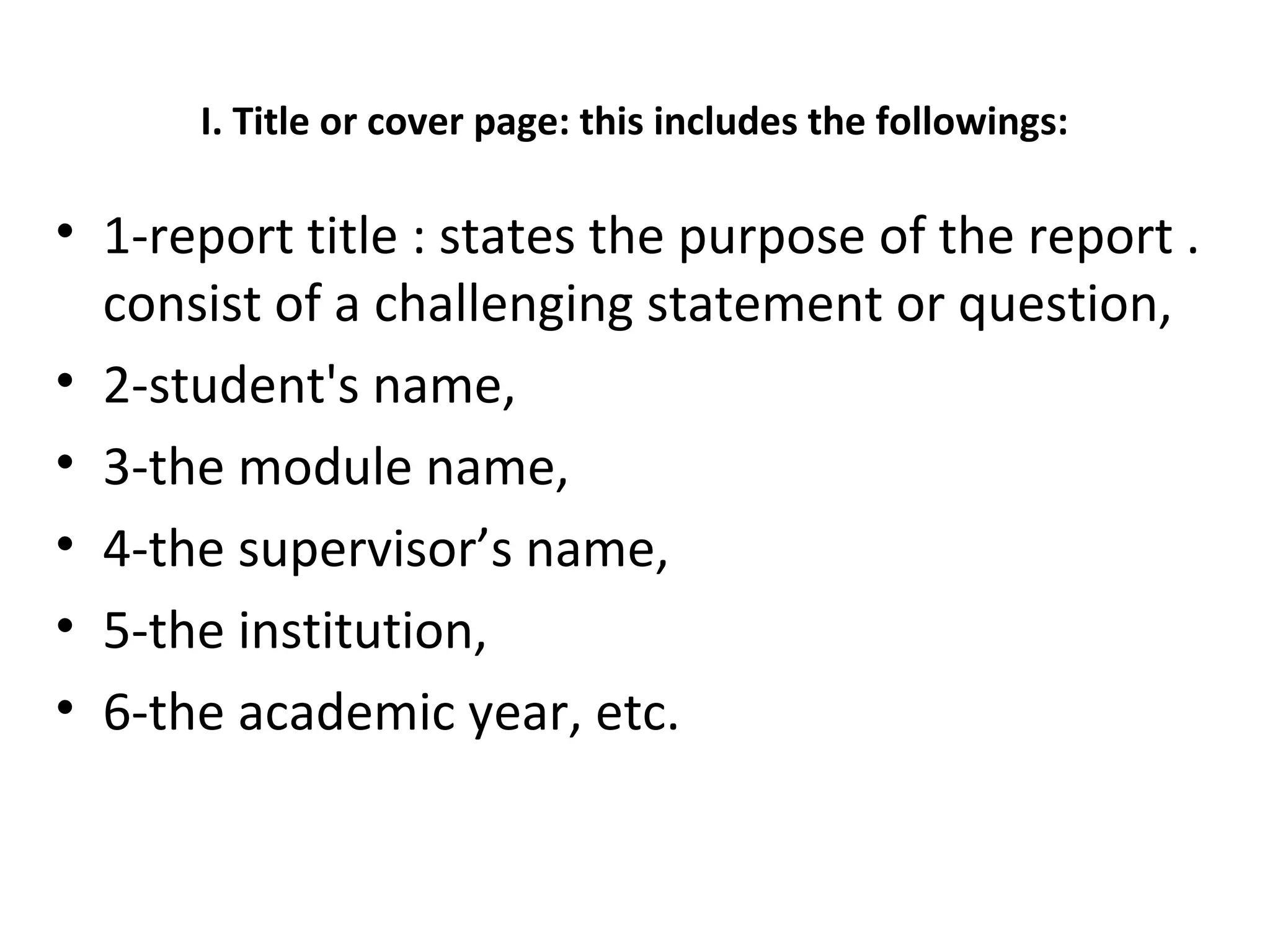 I. Title or cover page: this includes the followings:
• 1-report title : states the purpose of the report .
consist of a challenging statement or question,
• 2-student's name,
• 3-the module name,
• 4-the supervisor’s name,
• 5-the institution,
• 6-the academic year, etc.
 