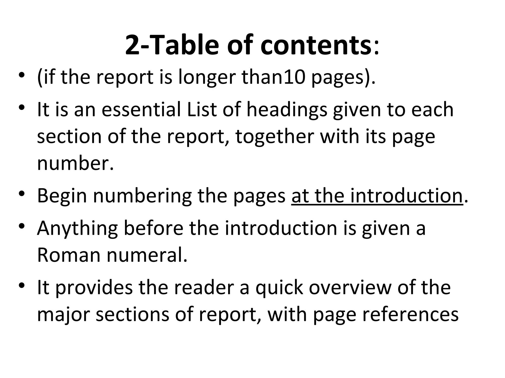 2-Table of contents:
• (if the report is longer than10 pages).
• It is an essential List of headings given to each
section of the report, together with its page
number.
• Begin numbering the pages at the introduction.
• Anything before the introduction is given a
Roman numeral.
• It provides the reader a quick overview of the
major sections of report, with page references
 
