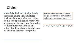 A circle is the locus of all points in
the plane having the same fixed
positive distance, called the radius,
from a fixed point called center. We
are going to discover how the circle’s
standard form was derived but
before that let us take a short detour
on distance between two points.
Circles
Distance Between Two Points
To get the distance between two
points and remember this:
𝑑=√( 𝑥2 − 𝑥1 )
2
+( 𝑦2 − 𝑦1)
2
 