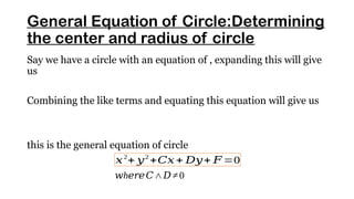General Equation of Circle:Determining
the center and radius of circle
Say we have a circle with an equation of , expanding this will give
us
Combining the like terms and equating this equation will give us
this is the general equation of circle
𝑥2
+ 𝑦2
+𝐶𝑥+ 𝐷𝑦+ 𝐹 =0
h
𝑤 𝑒𝑟𝑒𝐶∧𝐷≠0
 