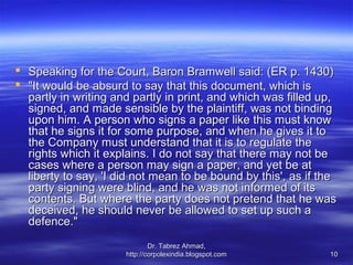  Speaking for the Court, Baron Bramwell said: (ER p. 1430)
 "It would be absurd to say that this document, which is
  partly in writing and partly in print, and which was filled up,
  signed, and made sensible by the plaintiff, was not binding
  upon him. A person who signs a paper like this must know
  that he signs it for some purpose, and when he gives it to
  the Company must understand that it is to regulate the
  rights which it explains. I do not say that there may not be
  cases where a person may sign a paper, and yet be at
  liberty to say, 'I did not mean to be bound by this', as if the
  party signing were blind, and he was not informed of its
  contents. But where the party does not pretend that he was
  deceived, he should never be allowed to set up such a
  defence."
                              Dr. Tabrez Ahmad,
                      http://corpolexindia.blogspot.com        10
 