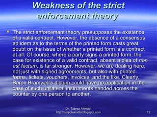 Weakness of the strict
            enforcement theory
 The strict enforcement theory presupposes the existence
  of a valid contract. However, the absence of a consensus
  ad idem as to the terms of the printed form casts great
  doubt on the issue of whether a printed form is a contract
  at all. Of course, where a party signs a printed form, the
  case for existence of a valid contract, absent a plea of non
  est factum, is far stronger. However, we are dealing here,
  not just with signed agreements, but also with printed
  forms, tickets, vouchers, invoices, and the like. Clearly,
  Baron Bramwell's dictum could have no application in the
  case of such unilateral instruments handed across the
  counter by one person to another.

                             Dr. Tabrez Ahmad,
                     http://corpolexindia.blogspot.com       12
 