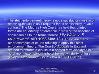  The strict enforcement theory is not a satisfactory means of
  resolving the issue as it requires for its applicability, a valid
  contract. The Madras High Court has held that printed
  forms are not directly enforceable in view of the absence of
  consensus as to the terms thereof (Lily White v. R.
  Munuswami, AIR 1966 Mad 13 ). There are many
  other examples of courts refusing to apply this strict
  enforcement theory. The Court of Appeals in England
  refused to enforce a clause in a printed form displayed in a
  hotel room, exempting the hotel from any liability for loss
  (Olley v. Marlborough Court, (1949) 1 All ER 127 ) .


                               Dr. Tabrez Ahmad,
                       http://corpolexindia.blogspot.com         13
 