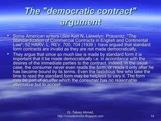 The "democratic contract"
               argument
 Some American writers (See Karl N. Llewelyn, Prausnitz, "The
  Standardization of Commercial Contracts in English and Continental
  Law", 52 HARV. L. REV. 700, 704 (1939 ) have argued that standard
  form contracts are invalid as they are not made democratically.
 They argue that since so much law is made by standard form it is
  important that it be made democratically i.e. in accordance with the
  desires of the immediate parties to the contract. Indeed, in the usual
  case, the consumer never even reads the form, or reads it only after he
  has become bound by its terms. Even the fastidious few who take the
  time to read the standard form may be helpless to vary it. The form
  may be part of an offer which the consumer has no reasonable
  alternative but to accept.




                                 Dr. Tabrez Ahmad,
                         http://corpolexindia.blogspot.com             14
 