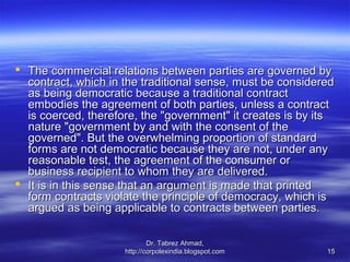 The commercial relations between parties are governed by
  contract, which in the traditional sense, must be considered
  as being democratic because a traditional contract
  embodies the agreement of both parties, unless a contract
  is coerced, therefore, the "government" it creates is by its
  nature "government by and with the consent of the
  governed". But the overwhelming proportion of standard
  forms are not democratic because they are not, under any
  reasonable test, the agreement of the consumer or
  business recipient to whom they are delivered.
 It is in this sense that an argument is made that printed
  form contracts violate the principle of democracy, which is
  argued as being applicable to contracts between parties.

                             Dr. Tabrez Ahmad,
                     http://corpolexindia.blogspot.com      15
 
