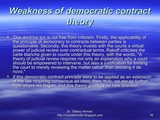 Weakness of democratic contract
             theory
 This doctrine too is not free from criticism. Firstly, the applicability of
  the principle of democracy to contracts between parties is
  questionable. Secondly, this theory invests with the courts a virtual
  power of judicial review over contractual terms. Rakoff criticises the
  carte blanche given to courts under this theory, with the words, "A
  theory of judicial review requires not only an explanation why a court
  should be empowered to intervene, but also a justification for limiting
  the court to merely reviewing the matter rather than deciding it de
  novo."
 If this democratic contract principle were to be applied as an extension
  of the law requiring consensus ad idem, then, truly, we are no further
  from where we began, and this theory gives us no new direction.




                                  Dr. Tabrez Ahmad,
                          http://corpolexindia.blogspot.com                 16
 