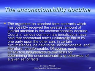 The unconscionability doctrine

 The argument on standard form contracts which
  has possibly received the greatest amount of
  judicial attention is the unconscionability doctrine.
  Courts in various common law jurisdictions have
  held that contractual terms unilaterally thrust by
  one party upon the other can, in certain
  circumstances, be held to be unconscionable, and
  therefore, unenforceable. Of course, each
  jurisdiction has evolved its own tests for
  determining the unconscionability or otherwise, of
  a given set of facts.
                           Dr. Tabrez Ahmad,
                   http://corpolexindia.blogspot.com   17
 
