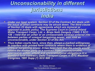 Unconscionability in different
          jurisdictions
               India
 Under our legal system, Section 23 of the Contract Act deals with
  the issue of when contracts may be struck down. The third clause
  of Section 23 deals with agreements which are immoral or
  opposed to public policy. The Supreme Court in Central Inland
  Water Transport Corpn. Ltd. v. Brojo Nath Ganguly (1986) 3 SCC
  156 ) held that an unfair or an unreasonable contract entered into
  between parties of unequal bargaining power, was void as
  unconscionable, under Section 23 of the Act.
 Thus Indian courts have, since then, shown a marked willingness
  to interfere with printed form contracts where there is evidence of
  unequal bargaining power. It has been held that the courts would
  relieve the weaker party to a contract from unconscionable,
  oppressive, unfair, unjust and unconstitutional obligations in a
  standard form contract ( Delhi Transport Corpn. v. DTC Mazdoor
  Congress, 1991 Supp (1) SCC 600 ).

                               Dr. Tabrez Ahmad,
                       http://corpolexindia.blogspot.com           18
 